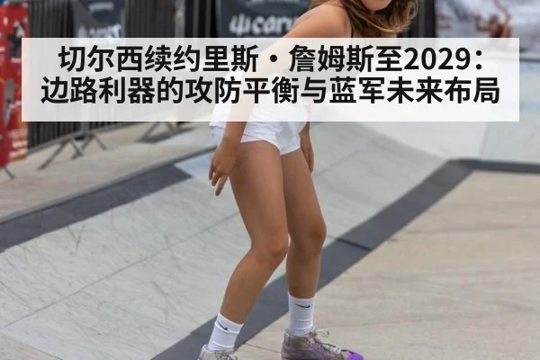 切尔西续约里斯·詹姆斯至2029:边路利器的攻防平衡与蓝军未来布局